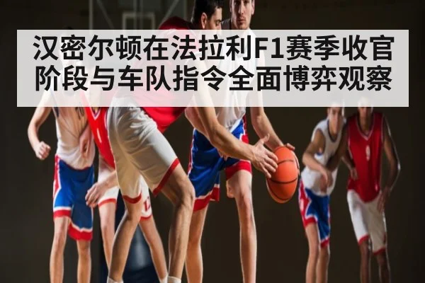 汉密尔顿在法拉利F1赛季收官阶段与车队指令全面博弈观察